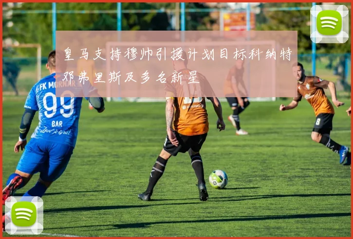 皇马支持穆帅引援计划目标科纳特邓弗里斯及多名新星