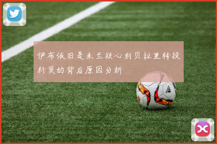 伊布依旧是米兰核心利贝拉里转投科莫的背后原因分析