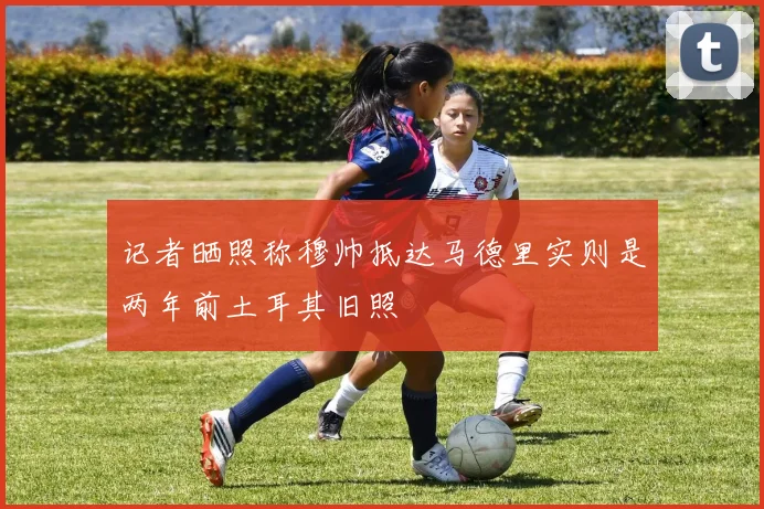 记者晒照称穆帅抵达马德里实则是两年前土耳其旧照