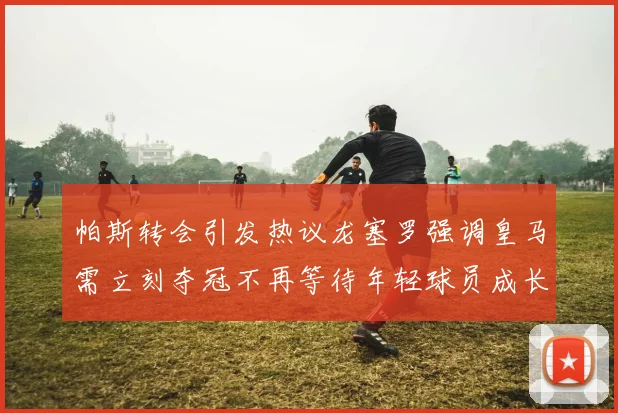帕斯转会引发热议龙塞罗强调皇马需立刻夺冠不再等待年轻球员成长