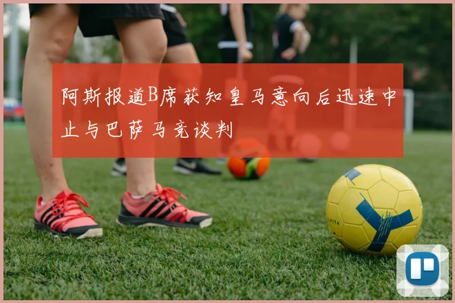 阿斯报道B席获知皇马意向后迅速中止与巴萨马竞谈判
