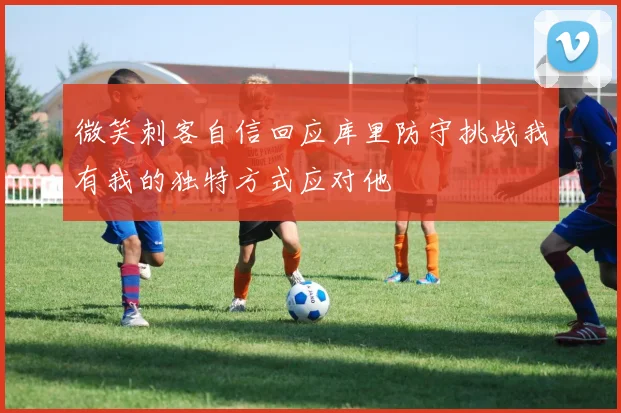 微笑刺客自信回应库里防守挑战我有我的独特方式应对他
