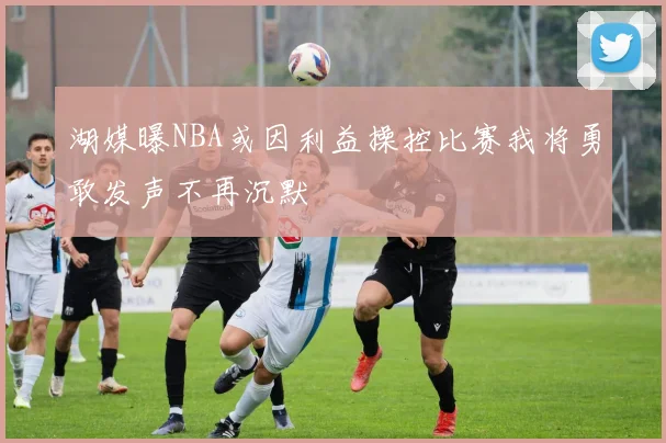 湖媒曝NBA或因利益操控比赛我将勇敢发声不再沉默