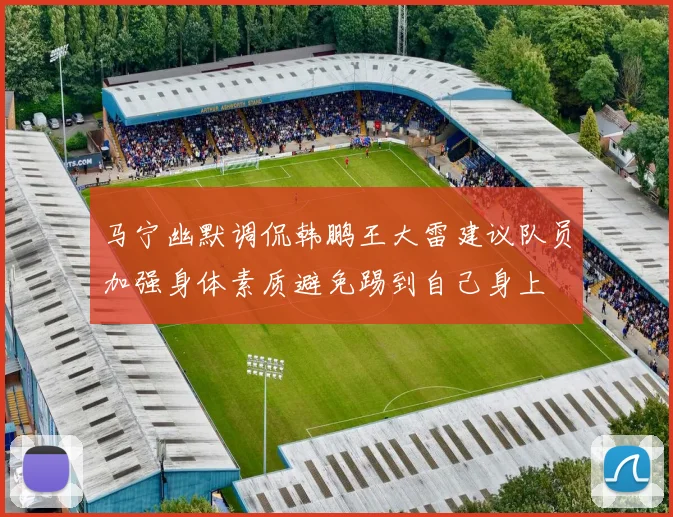 马宁幽默调侃韩鹏王大雷建议队员加强身体素质避免踢到自己身上