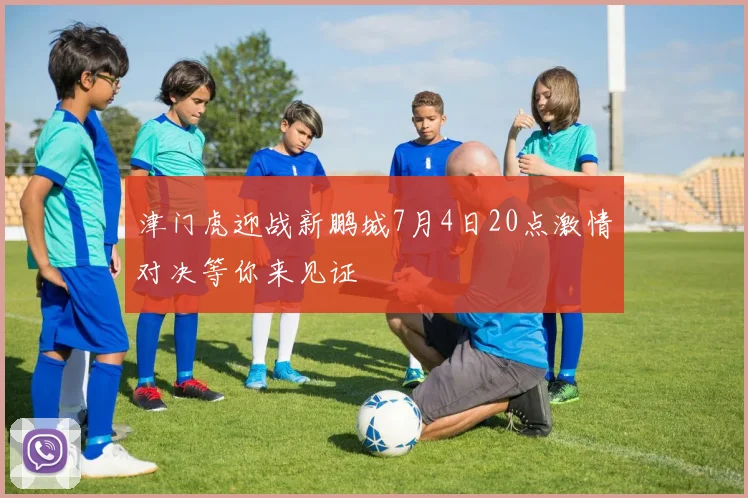 津门虎迎战新鹏城7月4日20点激情对决等你来见证