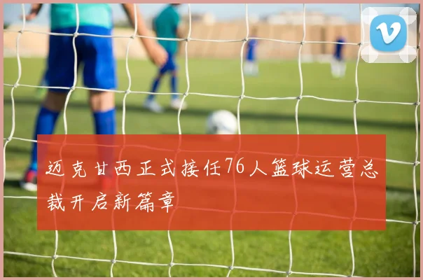迈克甘西正式接任76人篮球运营总裁开启新篇章