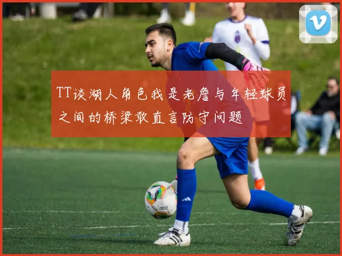 TT谈湖人角色我是老詹与年轻球员之间的桥梁敢直言防守问题