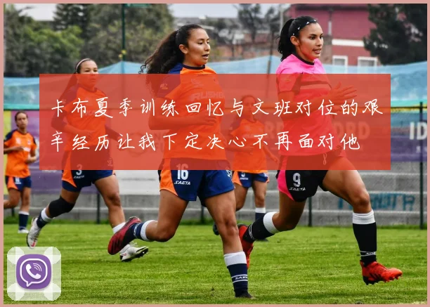 卡布夏季训练回忆与文班对位的艰辛经历让我下定决心不再面对他
