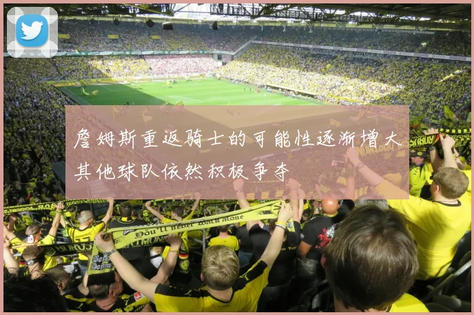 詹姆斯重返骑士的可能性逐渐增大其他球队依然积极争夺