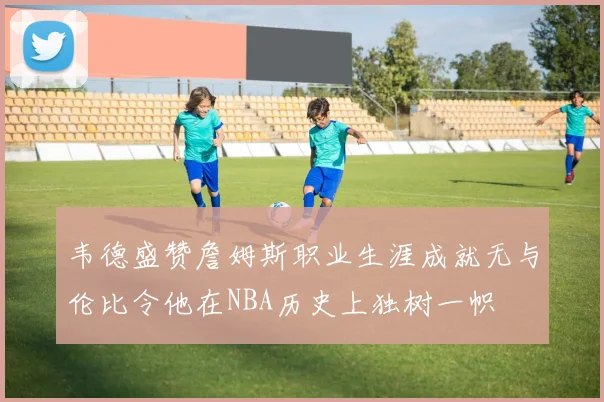 韦德盛赞詹姆斯职业生涯成就无与伦比令他在NBA历史上独树一帜