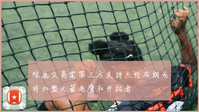 绿鹿交易需第三方支持杰伦布朗或将加盟火箭老鹰和开拓者