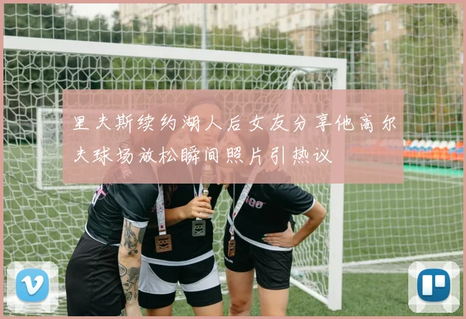 里夫斯续约湖人后女友分享他高尔夫球场放松瞬间照片引热议