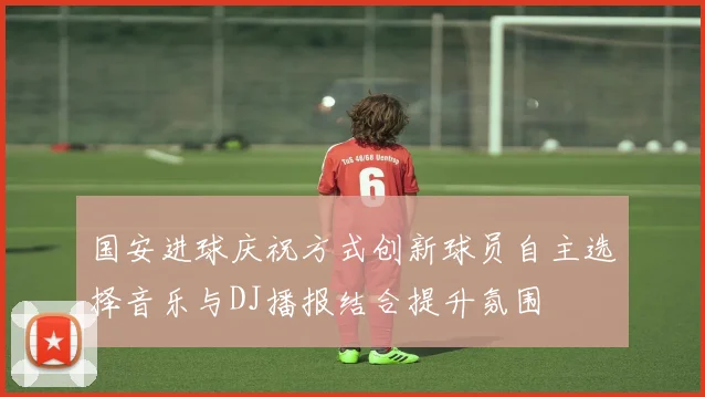 国安进球庆祝方式创新球员自主选择音乐与DJ播报结合提升氛围